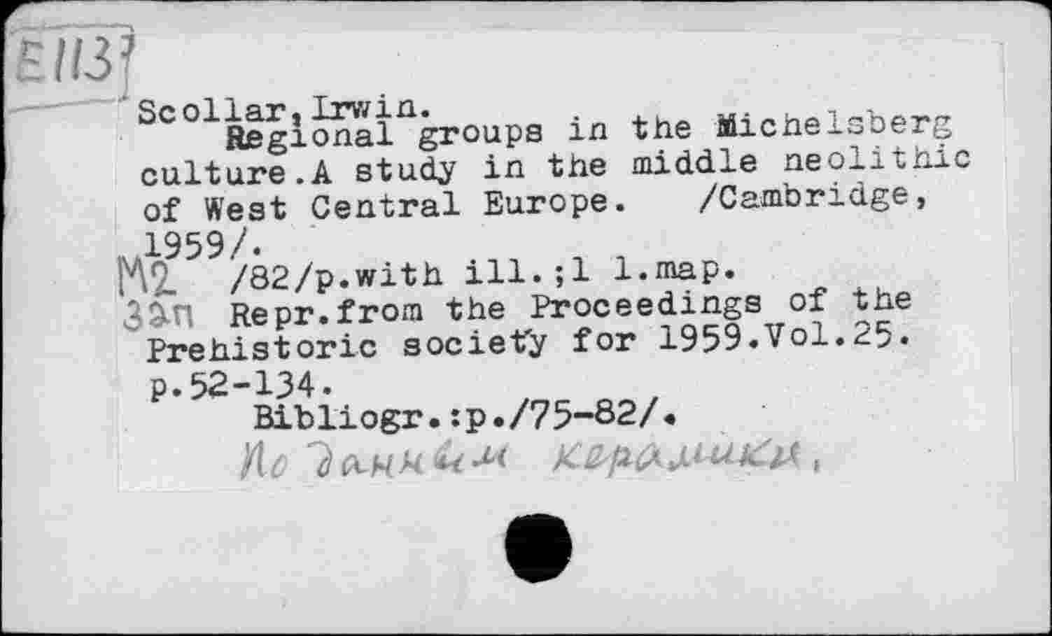 ﻿EII3J
SCO1Regionaingroups in the Mlchelsoerg culture.A study in the middle neolithic of West Central Europe. /Cambridge,
MÇ959/02/p.with ill.;l l.map.
35-П Re pr. from the Proc ее dings of the Prehistoric society for 1959.Vol.xi>. p.52-134.
Bibliogr.:p./75-82/<
ZU 7 й-N N & M K&ptÂ U-1 А: іЛ ,